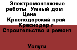 Электромонтажные работы “Умный дом“ › Цена ­ 500 - Краснодарский край, Краснодар г. Строительство и ремонт » Услуги   